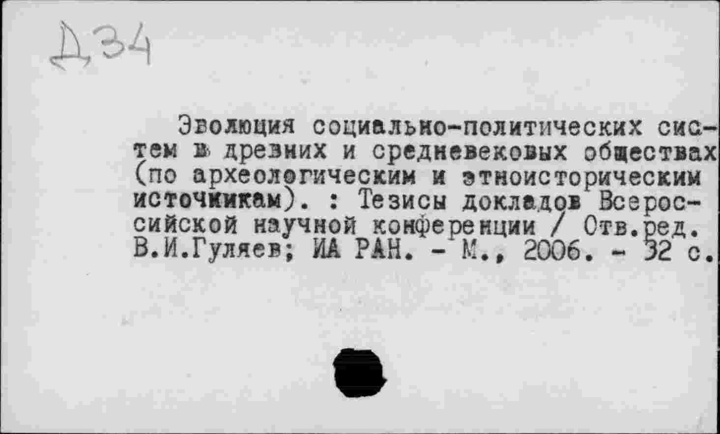 ﻿Д34
Эволюция социально-политических систем в> древних и средневековых обществах (по археологическим и этноисторическим источникам). : Тезисы докладов Всероссийской научной конференции / Ств.ред. В.И.Гуляев; ИА РАН. - М., 2006. - 32 с.